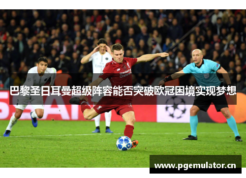 巴黎圣日耳曼超级阵容能否突破欧冠困境实现梦想