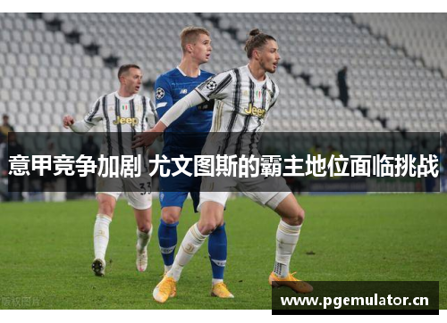 意甲竞争加剧 尤文图斯的霸主地位面临挑战 意甲竞争加剧 尤文图斯的霸主地位面临挑战