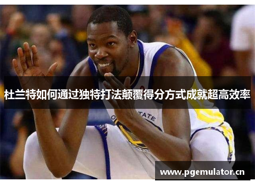 杜兰特如何通过独特打法颠覆得分方式成就超高效率 杜兰特如何通过独特打法颠覆得分方式成就超高效率