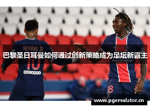 巴黎圣日耳曼如何通过创新策略成为足坛新霸主