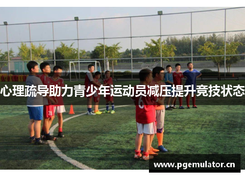 心理疏导助力青少年运动员减压提升竞技状态 心理疏导助力青少年运动员减压提升竞技状态