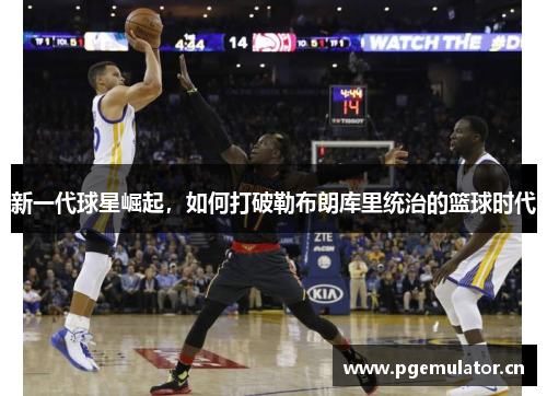 新一代球星崛起,如何打破勒布朗库里统治的篮球时代 新一代球星崛起,如何打破勒布朗库里统治的篮球时代