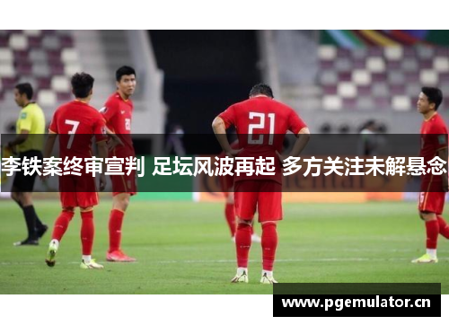 李铁案终审宣判 足坛风波再起 多方关注未解悬念