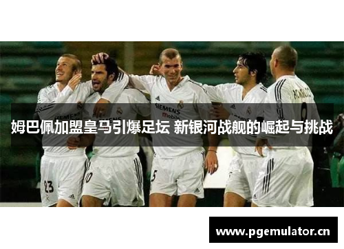 姆巴佩加盟皇马引爆足坛 新银河战舰的崛起与挑战