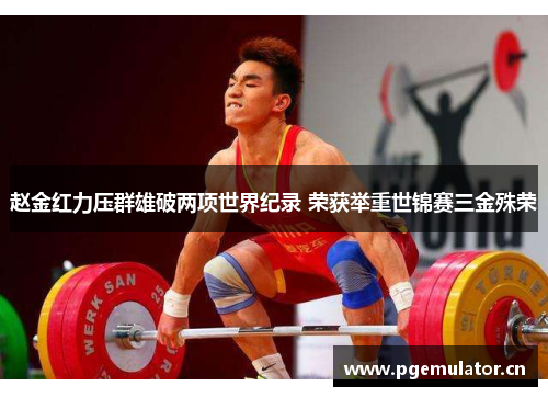 赵金红力压群雄破两项世界纪录 荣获举重世锦赛三金殊荣