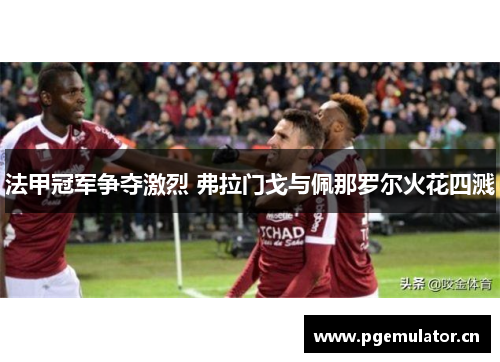 法甲冠军争夺激烈 弗拉门戈与佩那罗尔火花四溅