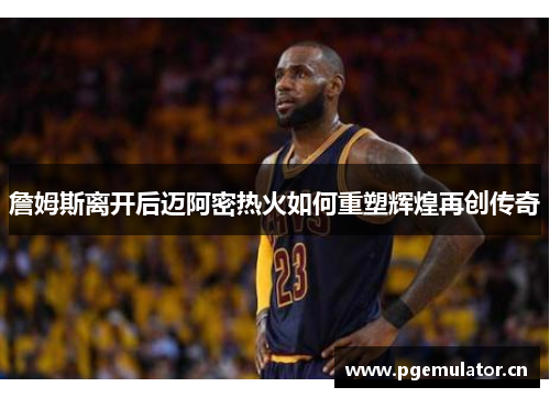 詹姆斯离开后迈阿密热火如何重塑辉煌再创传奇