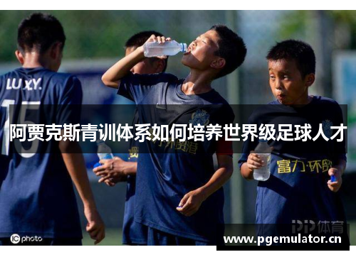 阿贾克斯青训体系如何培养世界级足球人才 阿贾克斯青训体系如何培养世界级足球人才