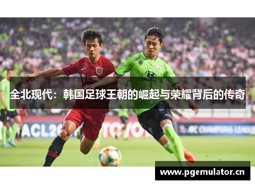 全北现代:韩国足球王朝的崛起与荣耀背后的传奇 全北现代:韩国足球王朝的崛起与荣耀背后的传奇