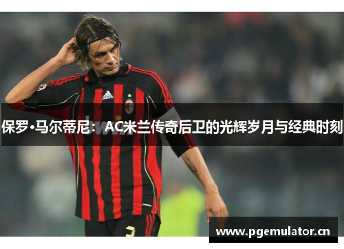 保罗·马尔蒂尼:AC米兰传奇后卫的光辉岁月与经典时刻 保罗·马尔蒂尼:AC米兰传奇后卫的光辉岁月与经典时刻