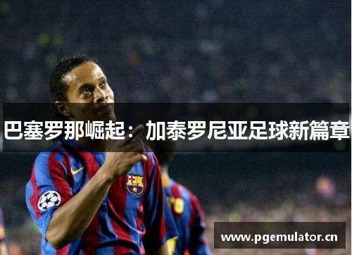 巴塞罗那崛起:加泰罗尼亚足球新篇章 巴塞罗那崛起:加泰罗尼亚足球新篇章