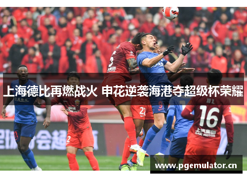 上海德比再燃战火 申花逆袭海港夺超级杯荣耀 上海德比再燃战火 申花逆袭海港夺超级杯荣耀