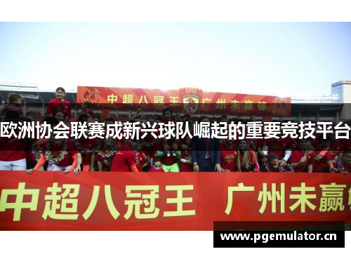 欧洲协会联赛成新兴球队崛起的重要竞技平台