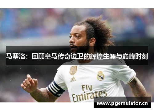 马塞洛:回顾皇马传奇边卫的辉煌生涯与巅峰时刻 马塞洛:回顾皇马传奇边卫的辉煌生涯与巅峰时刻