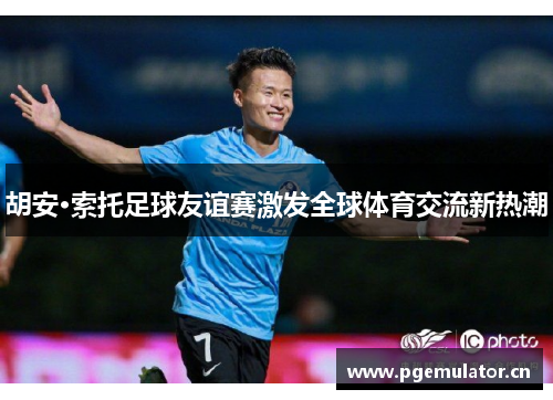 胡安·索托足球友谊赛激发全球体育交流新热潮 胡安·索托足球友谊赛激发全球体育交流新热潮