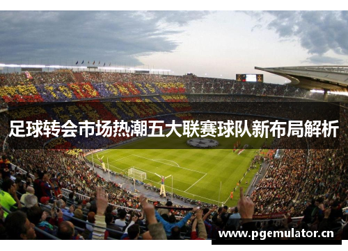 足球转会市场热潮五大联赛球队新布局解析
