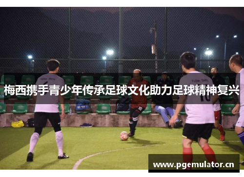 梅西携手青少年传承足球文化助力足球精神复兴 梅西携手青少年传承足球文化助力足球精神复兴