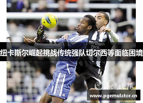 纽卡斯尔崛起挑战传统强队切尔西等面临困境 纽卡斯尔崛起挑战传统强队切尔西等面临困境